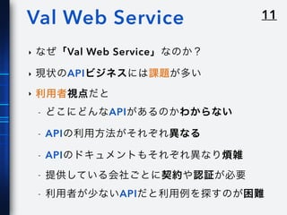 11Val Web Service
‣ なぜ「Val Web Service」なのか？
‣ 現状のAPIビジネスには課題が多い
‣ 利用者視点だと
- どこにどんなAPIがあるのかわからない
- APIの利用方法がそれぞれ異なる
- APIのドキュメントもそれぞれ異なり煩雑
- 提供している会社ごとに契約や認証が必要
- 利用者が少ないAPIだと利用例を探すのが困難
 