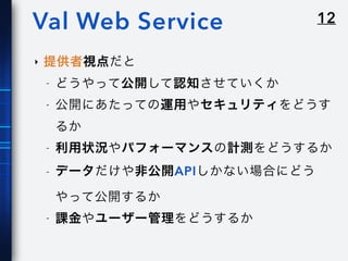 12Val Web Service
‣ 提供者視点だと
- どうやって公開して認知させていくか
- 公開にあたっての運用やセキュリティをどうす
るか
- 利用状況やパフォーマンスの計測をどうするか
- データだけや非公開APIしかない場合にどう
やって公開するか
- 課金やユーザー管理をどうするか
 