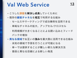13Val Web Service
‣ こうした課題を解決し成長していくために
‣ 既存の顧客チャネルを相互で利用する仕組み
- セールスやマーケティングで成功事例を活用できる
- 単純なチャネルの拡大、アップセル/クロスセル
- 利用規模が大きくなることによる囲い込みとフィード
バックの増加
‣ 異なる領域でお互いの強みを最大限に活用できる仕組み
- 未知の領域で予測を行うことが可能になる
- 単一では提供することが難しい新たな解決方法
- 普段と異なる目線による新しい発見
 