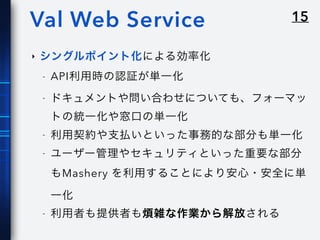 15Val Web Service
‣ シングルポイント化による効率化
- API利用時の認証が単一化
- ドキュメントや問い合わせについても、フォーマッ
トの統一化や窓口の単一化
- 利用契約や支払いといった事務的な部分も単一化
- ユーザー管理やセキュリティといった重要な部分
もMashery を利用することにより安心・安全に単
一化
- 利用者も提供者も煩雑な作業から解放される
 