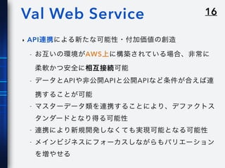 16Val Web Service
‣ API連携による新たな可能性・付加価値の創造
- お互いの環境がAWS上に構築されている場合、非常に
柔軟かつ安全に相互接続可能
- データとAPIや非公開APIと公開APIなど条件が合えば連
携することが可能
- マスターデータ類を連携することにより、デファクトス
タンダードとなり得る可能性
- 連携により新規開発しなくても実現可能となる可能性
- メインビジネスにフォーカスしながらもバリエーション
を増やせる
 