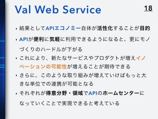 18Val Web Service
‣ 結果としてAPIエコノミー自体が活性化することが目的
‣ APIが便利に気軽に利用できるようになると、更にモノ
づくりのハードルが下がる
‣ これにより、新たなサービスやプロダクトが増えイノ
ベーションの可能性が増えることが期待できる
‣ さらに、このような取り組みが増えていけばもっと大
きな単位での連携が可能となる
‣ それぞれが得意分野・領域でAPIのホームセンターに
なっていくことで実現できると考えている
 