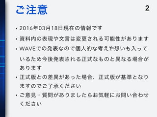 2ご注意
‣ 2016年03月18日現在の情報です
‣ 資料内の表現や文言は変更される可能性があります
‣ WAVEでの発表なので個人的な考えや想いも入って
いるため今後発表される正式なものと異なる場合が
あります
‣ 正式版との差異があった場合、正式版が基準となり
ますのでご了承ください
‣ ご意見・質問がありましたらお気軽にお問い合わせ
ください
 