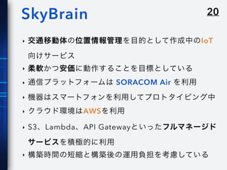 20SkyBrain
‣ 交通移動体の位置情報管理を目的として作成中のIoT
向けサービス
‣ 柔軟かつ安価に動作することを目標としている
‣ 通信プラットフォームは SORACOM Air を利用
‣ 機器はスマートフォンを利用してプロトタイピング中
‣ クラウド環境はAWSを利用
‣ S3、Lambda、API Gatewayといったフルマネージド
サービスを積極的に利用
‣ 構築時間の短縮と構築後の運用負担を考慮している
 