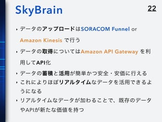 22SkyBrain
‣ データのアップロードはSORACOM Funnel or
Amazon Kinesis で行う
‣ データの取得についてはAmazon API Gateway を利
用してAPI化
‣ データの蓄積と活用が簡単かつ安全・安価に行える
‣ これによりほぼリアルタイムなデータを活用できるよ
うになる
‣ リアルタイムなデータが加わることで、既存のデータ
やAPIが新たな価値を持つ
 