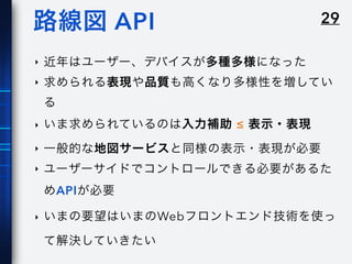 29路線図 API
‣ 近年はユーザー、デバイスが多種多様になった
‣ 求められる表現や品質も高くなり多様性を増してい
る
‣ いま求められているのは入力補助 ≤ 表示・表現
‣ 一般的な地図サービスと同様の表示・表現が必要
‣ ユーザーサイドでコントロールできる必要があるた
めAPIが必要
‣ いまの要望はいまのWebフロントエンド技術を使っ
て解決していきたい
 