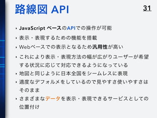 31路線図 API
‣ JavaScript ベースのAPIでの操作が可能
‣ 表示・表現するための機能を搭載
‣ Webベースでの表示となるため汎用性が高い
‣ これにより表示・表現方法の幅が広がりユーザーが希望
する状況に応じて対応できるようになっている
‣ 地図と同じように日本全国をシームレスに表現
‣ 適度なデフォルメをしているので見やすさ使いやすさは
そのまま
‣ さまざまなデータを表示・表現できるサービスとしての
位置付け
 