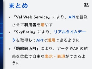 33まとめ
‣ 「Val Web Service」により、APIを普及
させて利用者を増やす
‣ 「SkyBrain」により、リアルタイムデー
タを取得してAPIで活用できるように
‣ 「路線図 API」により、データやAPIの結
果を柔軟で自由な表示・表現ができるよ
うに
 