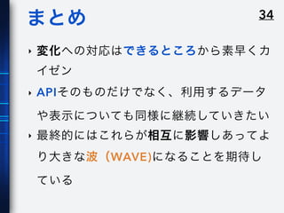 34まとめ
‣ 変化への対応はできるところから素早くカ
イゼン
‣ APIそのものだけでなく、利用するデータ
や表示についても同様に継続していきたい
‣ 最終的にはこれらが相互に影響しあってよ
り大きな波（WAVE)になることを期待し
ている
 