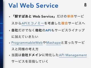 8Val Web Service
‣ 「駅すぱあと Web Service」だけの単体サービ
スからAPIエコノミーを考慮した複合サービスへ
‣ 自社だけでなく他社のAPIもサービスライナップ
に加えていきたい
‣ ProgrammableWebやMashapeと言ったサービ
スと同様の考え方
‣ 当面は自社ドメインに特化したAPI Management
サービスを目指していく
 