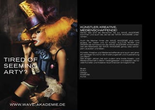 TIRED OF
SEEMING
ARTY?
WWW.WAVE-AKADEMIE.DE
KÜNSTLER, KREATIVE,
MEDIENSCHAFFENDE!
Genau das sind die Menschen die zur WAVE AKADEMIE
kommen und auch die, die bei der WAVE AKADEMIE unter-
richten.
Auch die Macher hinter der WAVE AKADEMIE sind nicht
anders. Wir haben uns für KUNST, KULTUR, MUSIK und
DESIGN als Schwerpunkt der WAVE AKADEMIE entschieden,
weil alle Mitarbeiter der WAVE AKADEMIE genau dies verkör-
pern, ausüben und leben.
Künstler, Kreative und Medienschaffende sind auch seit jeher
ein wichtiger Grund für die Anziehungskraft und Ausstrahlung
von Berlin.
Seit einigen Jahren hat sich zudem eine breite Kreativ- und
Medienwirtschaft in Berlin niedergelassen und etabliert, die für
viele Künstler und Kreative neue Chancen ermöglicht hat.
Musik.
Kultur.
Design.
Kreativität.
Kunst.
 