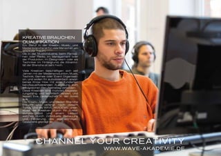 TIRED OF
SEEMING
ARTY?
WWW.WAVE-AKADEMIE.DE
CHANNEL YOUR CREATIVITY
KREATIVE BRAUCHEN
QUALIFIKATION
Ein Beruf in der Kreativ-, Musik- und
Medienbranche ist für viele Menschen ein
absoluter Traum.
Ob in der Musikindustrie, beim Fernse-
hen oder Radio, im Management oder
der Produktion, im Designteam oder als
Techniker im Hintergrund, die Attraktivi-
tät der Branche ist sehr hoch.
Viele Kreativen beschäftigen sich seit
Jahren mit der Medienproduktion, Musik,
Technik, Games oder Event Organisati-
on, und wollen Ihr autodidaktisch erwor-
benes Know How mit einer fundierten
berufsqualifizierenden Ausbildung zum
erfolgreichen Berufseinstieg verbinden.
Diese Kreativen sind motiviert, begeiste-
rungsfähig und technisch versiert, und
lassen Ihre Leidenschaft in der Arbeit
aus.
Die Kreativ-, Musik- und Medien Branche
braucht und verlangt nach diesem
Typus, und die WAVE AKADEMIE unter-
stützt die Kreativen durch Ihr Ausbil-
dungsangebot und einem Leitbild,
welches durch individuelle Betreuung
und Förderung des eigenständigen
Gestaltens geprägt ist.
 