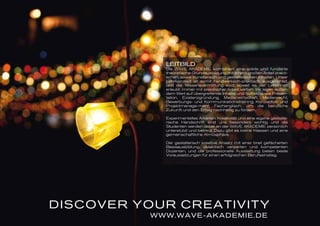 DISCOVER YOUR CREATIVITY
WWW.WAVE-AKADEMIE.DE
LEITBILD
Die WAVE AKADEMIE kombiniert eine solide und fundierte
theoretische Grundausbildung mit einem großen Anteil prakti-
schen, sowie künstlerisch und gestalterischen Inhalten. Unser
Lehrkonzept ist somit handwerklich-praktisch ausgerichtet,
und die Wissensvermittlung wird, soweit es der Lehrinhalt
erlaubt, immer mit praktischer Arbeit vertieft. Wir legen außer-
dem Wert auf übergreifende Inhalte und Softskills, wie Präsen-
tation, Existenzgründung, Medienwirtschaft, Medienrecht,
Bewerbungs- und Kommunikationstraining, Konzeption und
Projektmanage-ment, Fachenglisch, um die berufliche
Zukunft und den Erfolg nachhaltig zu fördern.
Experimentelles Arbeiten, Kreativität und eine eigene gestalte-
rische Handschrift sind uns besonders wichtig und die
Studenten werden dabei an der WAVE AKADEMIE persönlich
unterstützt und betreut. Dazu gibt es kleine Klassen und eine
gemeinschaftliche Atmosphäre.
Der gestalterisch kreative Ansatz mit einer breit gefächerten
Basisausbildung, didaktisch versierten und kompetenten
Dozenten, und die professionelle Ausstattung bieten beste
Voraussetzungen für einen erfolgreichen Berufseinstieg.
 
