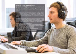 WAVE AKADEMIE Intern
Das WAVE AKADEMIE Team hat viele Jahre Erfahrung als
Studiengangs- und Fachbereichsleitung, und als Verant-
wortliche für die Konzeption, Inhaltliche Planung und prakti-
sche Durchführung von Kursen, Ausbildungen und Studien-
gängen.
Unsere Dozenten sind speziell ausgewählt, hoch qualifiziert,
und seit langen Jahren in der Lehrtätigkeit und Praxis tätig,
und garantieren dadurch eine methodisch-didaktisch kom-
petente und praxisnahe Vermittlung von Wissen und Fertig-
keiten.
Wir bieten universitäre Strukturen, weniger im Sinne von Gra-
duierung, Wissenschaft und Forschung, vielmehr in einer
Auffassung von breit gefächertem und fundiertem Wissens-
erwerb, im Miteinander von Lernenden und Lehrenden.
Unser Campus ist geprägt durch:
- Ein partnerschaftliches und freundliches Miteinander
- Die persönliche und individuelle Betreuung der Teilnehmer
- Die Förderung der Selbstständigkeit
- Dem kreativ-gestalterischen Ansatz
- Die aktuelle Lern- und Lehrmittelausstattung
- Transparenz und Offenheit
- Fachlich qualifizierte erfahrene Dozenten
 