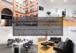 Bildungsangebot der WAVE AKADEMIE für Digitale Medien
Die dynamische Entwicklung die in den audiovisuellen Medien zu beobachten ist, und in deren
Verlauf sich immer neue Berufsfelder und Tätigkeiten öffnen, ist die Basis für das Ausbildungsange-
bot der WAVE AKADEMIE für Digitale Medien.
Die vermittelten Fundierten theoretischen Inhalte und die handwerkliche Fertigkeiten mit aktuellen
und fortlaufend neu hinzukommenden Technologien, sorgen für einen nachhaltigen Wissenserwerb.
Ziel der WAVE AKADEMIE ist es, ein an die wechselnden Anforderungen und Innovationen der Krea-
tiv- und Medienbranche angepasstes arbeitsmarktgerechtes und arbeitsmarktrelevantes Bildungs-
angebot zu schaffen, das die Lücken im Bildungswesen der Medienberufe schließt und dezidiert auf
konkret anwendbare Fähigkeiten für den jeweiligen Einsatz in der Praxis zielt.
Die 1 und 2 Jährigen Ausbildungen der WAVE AKADEMIE für Digitale Medien sind vom Senat Berlin
einer Berufsqualifizierenden Ausbildung einer Berufsfachschule gleichgestellt worden, wodurch es
möglich ist Schüler BAföG zu beantragen, welches nicht zurückgezahlt werden muss. Des Weiteren
kann der staatliche Bildungskredit für 2 Jährige Berufsqualifizierende Ausbildungen beantragt
werden.
 