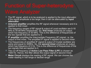 Function of Super-heterodyne
Wave Analyzer
 The RF signal, which is to be analyzed is applied to the input attenuator.
If the signal amplitude is too large, then it can be attenuated by input
attenuator.
 Untuned amplifier amplifies the RF signal whenever necessary and it is
applied to first mixer.
 The frequency ranges of RF signal & output of Local oscillator are 0-18
MHz & 30-48 MHz respectively. So, first mixer produces an output,
which has frequency of 30 MHz. This is the difference of frequencies of
the two signals that are applied to it.
 IF amplifier amplifies the Intermediate Frequency (IF) signal, i.e. the
output of first mixer. The amplified IF signal is applied to second mixer.
 The frequencies of amplified IF signal & output of Crystal oscillator are
same and equal to 30MHz. So, the second mixer produces an output,
which has frequency of 0 Hz. This is the difference of frequencies of the
two signals that are applied to it.
 The cut off frequency of Active Low Pass Filter (LPF) is chosen as
1500 Hz. Hence, this filter allows the output signal of second mixer.
 Meter Circuit displays the reading of RF signal. We can choose the
meter reading in volt range or decibel range.
 