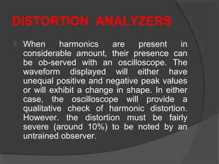 DISTORTION ANALYZERS
 When harmonics are present in
considerable amount, their presence can
be ob-served with an oscilloscope. The
waveform displayed will either have
unequal positive and negative peak values
or will exhibit a change in shape. In either
case, the oscilloscope will provide a
qualitative check of harmonic distortion.
However. the distortion must be fairly
severe (around 10%) to be noted by an
untrained observer.
 
