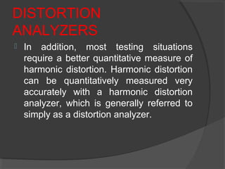 DISTORTION
ANALYZERS
 In addition, most testing situations
require a better quantitative measure of
harmonic distortion. Harmonic distortion
can be quantitatively measured very
accurately with a harmonic distortion
analyzer, which is generally referred to
simply as a distortion analyzer.
 