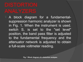 DISTORTION
ANALYZERS
 A block diagram for a fundamental-
suppression harmonic analyzer is shown
in Fig. 1. When the instrument is used.
switch S, is set to the "set level"
position, the band pass filter is adjusted
to the fundamental frequency and the
attenuator network is adjusted to obtain
a full-scale voltmeter reading.
Fig. 1 Block diagram of a distortion analyzer.
 