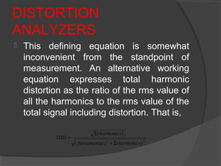 DISTORTION
ANALYZERS
 This defining equation is somewhat
inconvenient from the standpoint of
measurement. An alternative working
equation expresses total harmonic
distortion as the ratio of the rms value of
all the harmonics to the rms value of the
total signal including distortion. That is,
22
2
)()(
)(
harmonicslfunsamenta
harmonics
THD
Σ+
Σ
=
 
