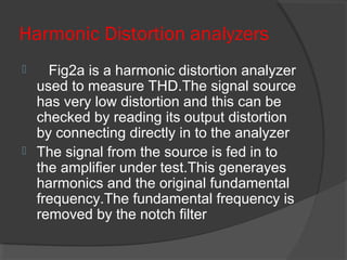 Harmonic Distortion analyzers
 Fig2a is a harmonic distortion analyzer
used to measure THD.The signal source
has very low distortion and this can be
checked by reading its output distortion
by connecting directly in to the analyzer
 The signal from the source is fed in to
the amplifier under test.This generayes
harmonics and the original fundamental
frequency.The fundamental frequency is
removed by the notch filter
 