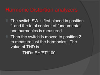 Harmonic Distortion analyzers
 The switch SW is first placed in position
1 and the total content of fundamental
and harmonics is measured.
 Then the switch is moved to position 2
to measure just the harmonics . The
value of THD is
THD= EH/ET*100
 