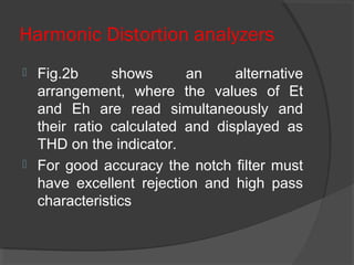 Harmonic Distortion analyzers
 Fig.2b shows an alternative
arrangement, where the values of Et
and Eh are read simultaneously and
their ratio calculated and displayed as
THD on the indicator.
 For good accuracy the notch filter must
have excellent rejection and high pass
characteristics
 