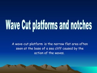Wave Cut platforms and notches A wave-cut platform   is the narrow flat area often seen at the base of a sea cliff caused by the action of the waves.  