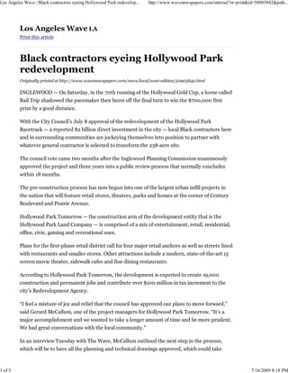 Los Angeles Wave | Black contractors eyeing Hollywood Park redevelop...   http://www.wavenewspapers.com/internal?st=print&id=50905842&path...




          Los Angeles Wave LA
          Print this article



          Black contractors eyeing Hollywood Park
          redevelopment
          Originally printed at http://www.wavenewspapers.com/news/local/west-edition/50905842.html

          INGLEWOOD — On Saturday, in the 70th running of the Hollywood Gold Cup, a horse called
          Rail Trip shadowed the pacemaker then burst off the final turn to win the $700,000 first
          prize by a good distance.

          With the City Council’s July 8 approval of the redevelopment of the Hollywood Park
          Racetrack — a reported $2 billion direct investment in the city — local Black contractors here
          and in surrounding communities are jockeying themselves into position to partner with
          whatever general contractor is selected to transform the 238-acre site.

          The council vote came two months after the Inglewood Planning Commission unanimously
          approved the project and three years into a public review process that normally concludes
          within 18 months.

          The pre-construction process has now begun into one of the largest urban infill projects in
          the nation that will feature retail stores, theaters, parks and homes at the corner of Century
          Boulevard and Prairie Avenue.

          Hollywood Park Tomorrow — the construction arm of the development entity that is the
          Hollywood Park Land Company — is comprised of a mix of entertainment, retail, residential,
          office, civic, gaming and recreational uses.

          Plans for the first-phase retail district call for four major retail anchors as well as streets lined
          with restaurants and smaller stores. Other attractions include a modern, state-of-the-art 15
          screen movie theater, sidewalk cafes and fine dining restaurants.

          According to Hollywood Park Tomorrow, the development is expected to create 19,000
          construction and permanent jobs and contribute over $100 million in tax increment to the
          city’s Redevelopment Agency.

          “I feel a mixture of joy and relief that the council has approved our plans to move forward,”
          said Gerard McCallum, one of the project managers for Hollywood Park Tomorrow. “It’s a
          major accomplishment and we wanted to take a longer amount of time and be more prudent.
          We had great conversations with the local community.”

          In an interview Tuesday with The Wave, McCallum outlined the next step in the process,
          which will be to have all the planning and technical drawings approved, which could take



1 of 3                                                                                                                     7/16/2009 8:18 PM
 
