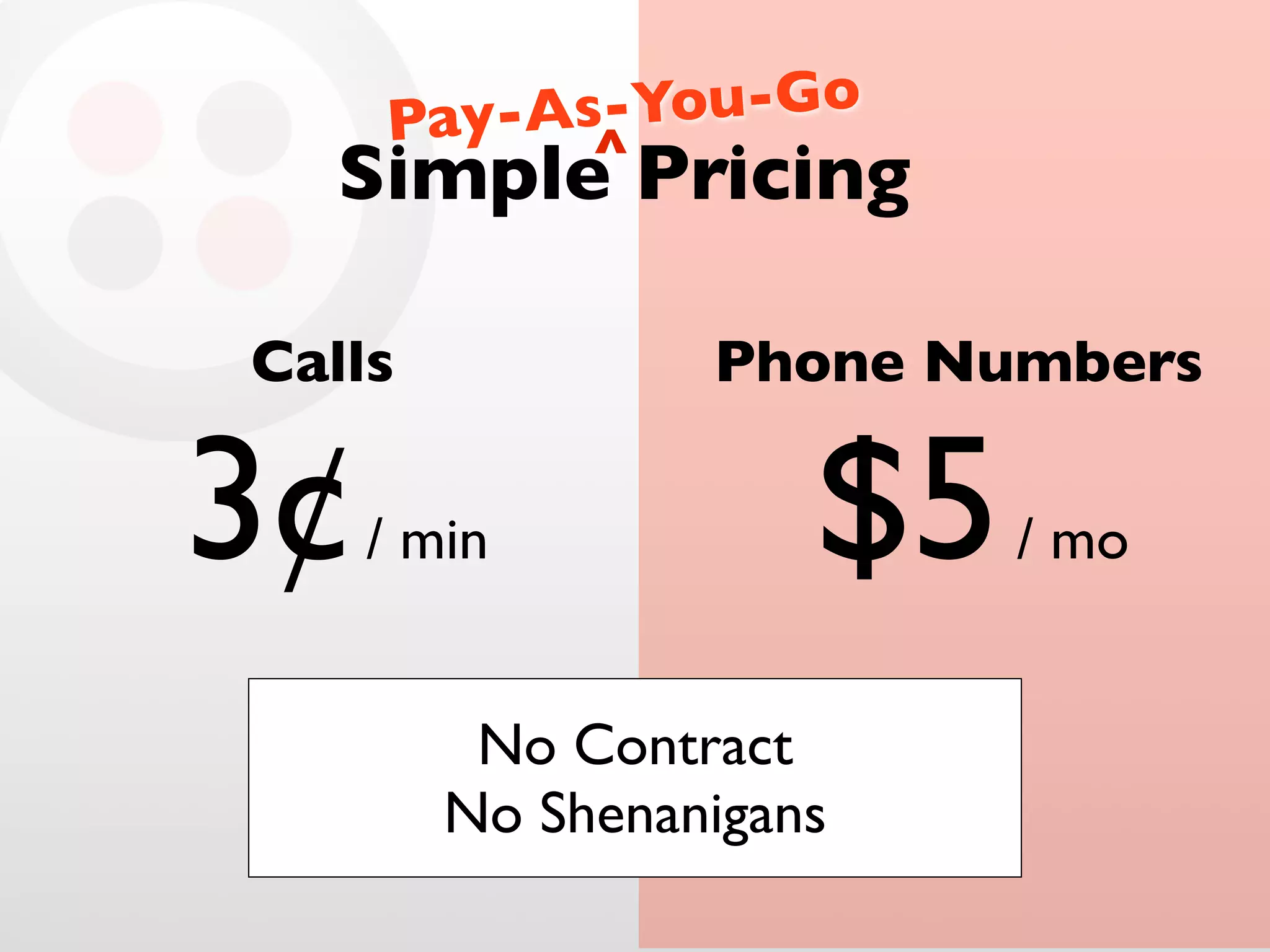 s-You-Go
Pay-A ^
Simple Pricing
Calls Phone Numbers
3¢ / min $5 / mo
No Contract
No Shenanigans