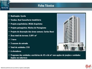 Ficha Técnica

              • Realização: Cyrela
              • Vendas: Real Consultoria Imobiliária
              • Projeto arquiteônico: MCAA Arquitetos
              • Projeto paisagístico: Núcleo de Paisagismo
              • Projeto de decoração das áreas comuns: Carlos Rossi
              • Área total do terreno: 2.091 m²
              • 1 torre
              • 2 acessos de entrada
              • Total de unidades: 210
              • 6 elevadores
              • Programa das unidades: escritórios de 42 a 66 m² com opções de junções e unidades
                duplex na cobertura



Material preliminar de uso interno. Sujeito a alterações.
 