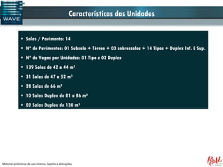 Características das Unidades

              • Salas / Pavimento: 14
              • N° de Pavimentos: 01 Subsolo + Térreo + 03 sobressolos + 14 Tipos + Duplex Inf. E Sup.
              • N° de Vagas por Unidades: 01 Tipo e 02 Duplex
              • 139 Salas de 42 a 44 m²
              • 31 Salas de 47 a 52 m²
              • 28 Salas de 66 m²
              • 10 Salas Duplex de 81 a 86 m²
              • 02 Salas Duplex de 130 m²




Material preliminar de uso interno. Sujeito a alterações.
 