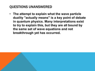 Under certain conditions, such as when we shine it through narrow slits and look at the result, it behaves as only a wave can. Under other conditions, such as when we shine it on a metal and examine the spray of electrons that comes off, light behaves as only particles can.