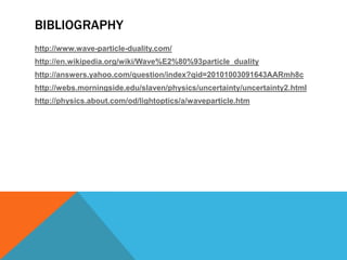 This multiple personality of light is referred to as "wave-particle duality." Light behaves as a wave, or as particles, depending on what we do with it, and what we try to observe.Wave-particle duality in matterJust like light, matter is also capable of exhibiting properties of both wave-lengths and particles.