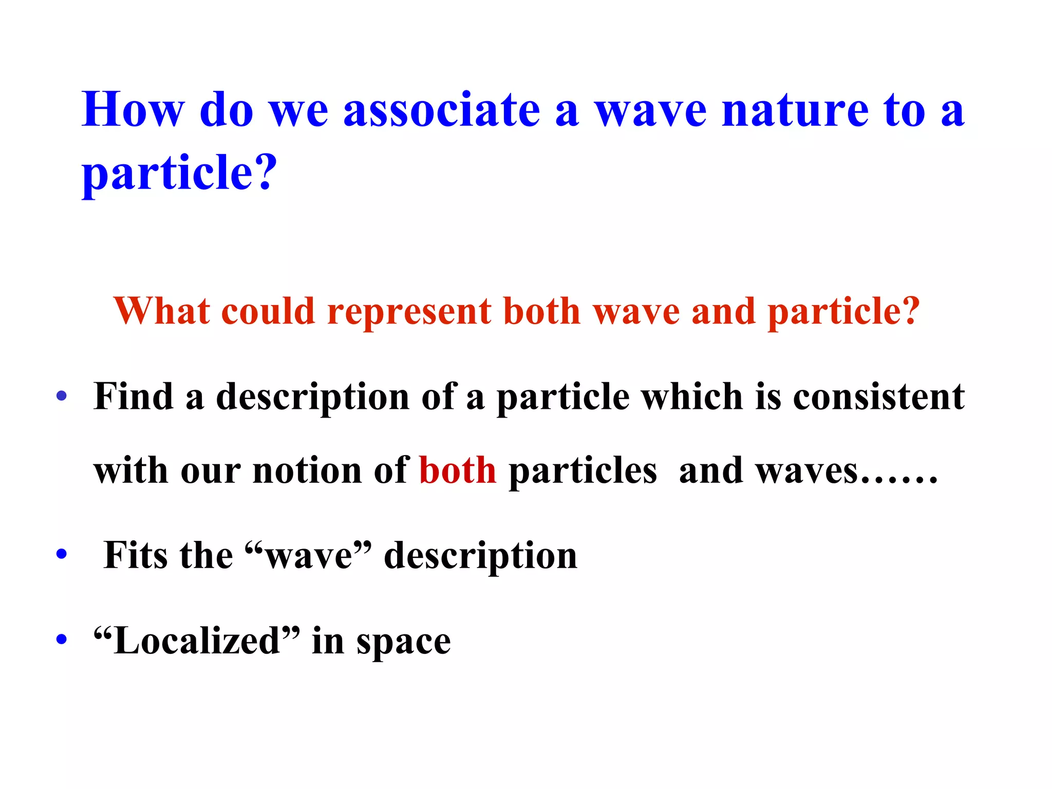 How do we associate a wave nature to a
particle?
What could represent both wave and particle?
• Find a description of a particle which is consistent
with our notion of both particles and waves……
• Fits the “wave” description
• “Localized” in space
 