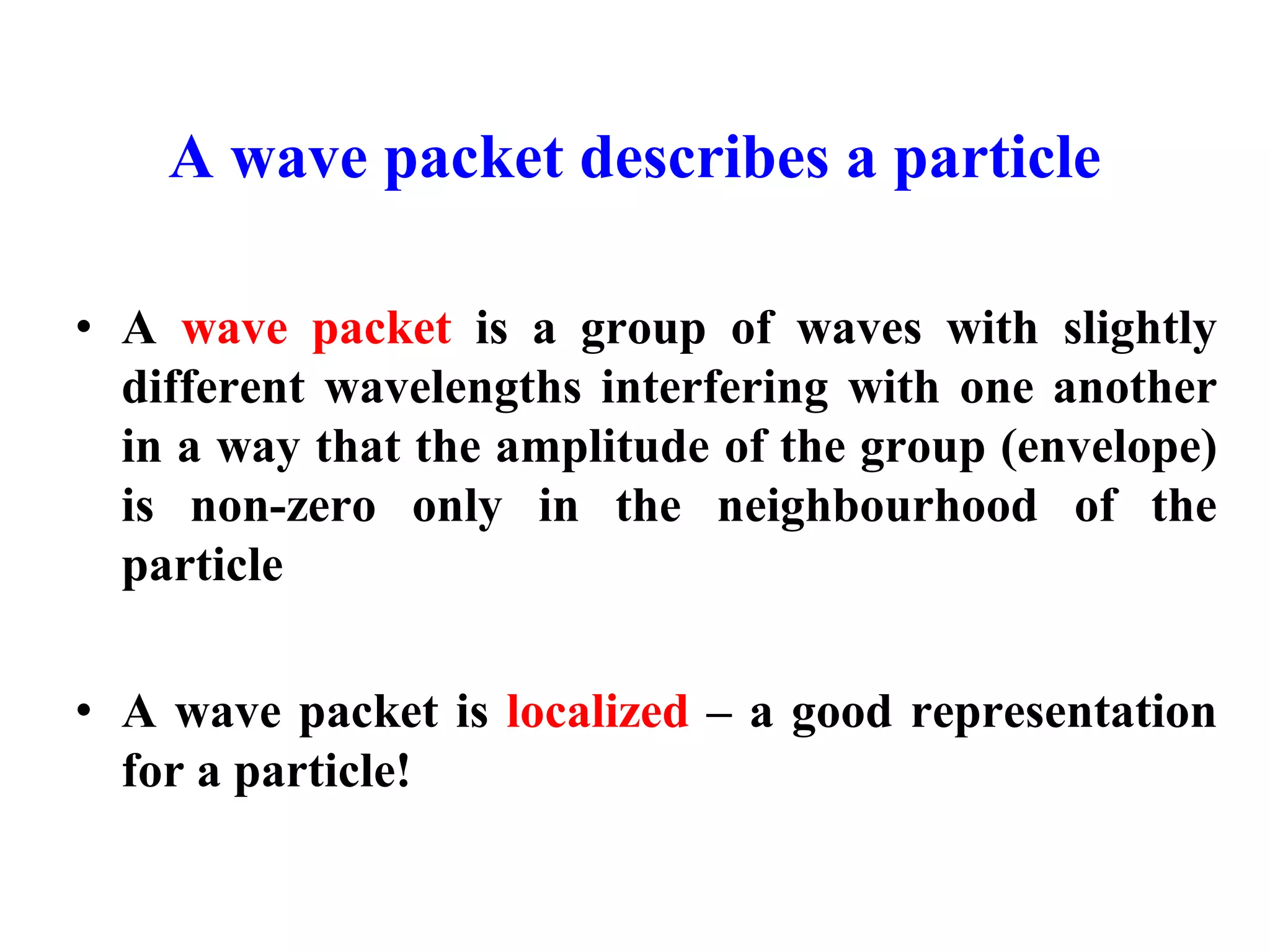 A wave packet describes a particle
• A wave packet is a group of waves with slightly
different wavelengths interfering with one another
in a way that the amplitude of the group (envelope)
is non-zero only in the neighbourhood of the
particle
• A wave packet is localized – a good representation
for a particle!
 