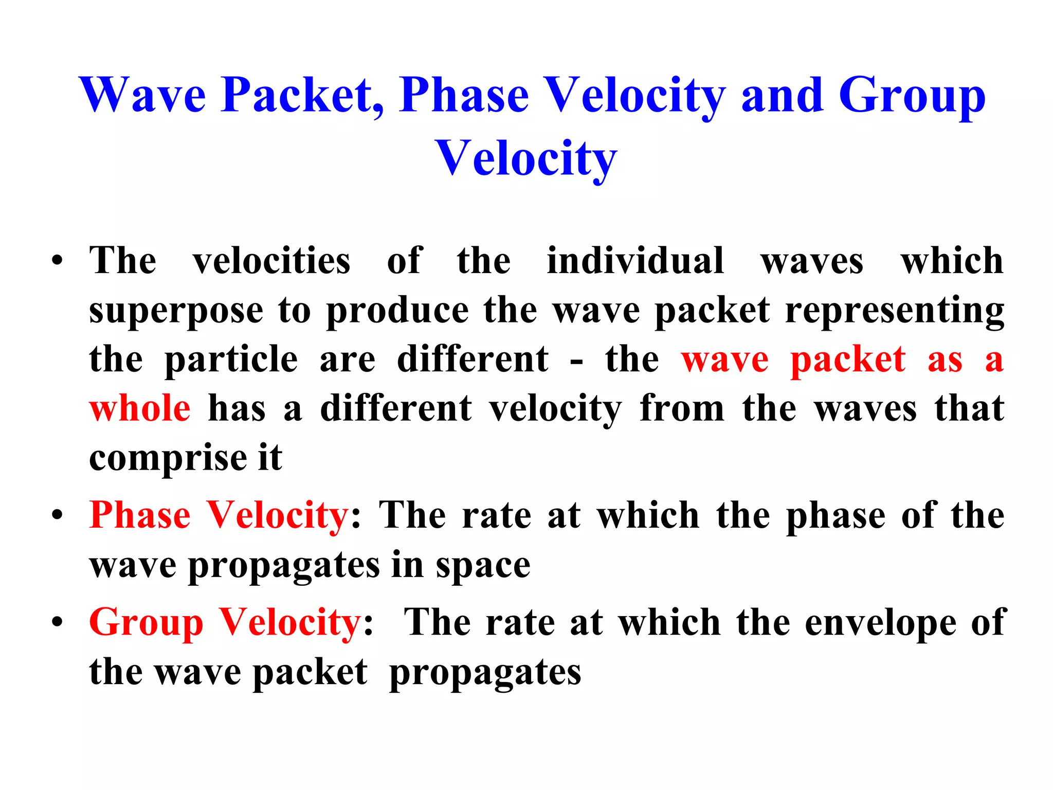Wave Packet, Phase Velocity and Group
Velocity
• The velocities of the individual waves which
superpose to produce the wave packet representing
the particle are different - the wave packet as a
whole has a different velocity from the waves that
comprise it
• Phase Velocity: The rate at which the phase of the
wave propagates in space
• Group Velocity: The rate at which the envelope of
the wave packet propagates
 