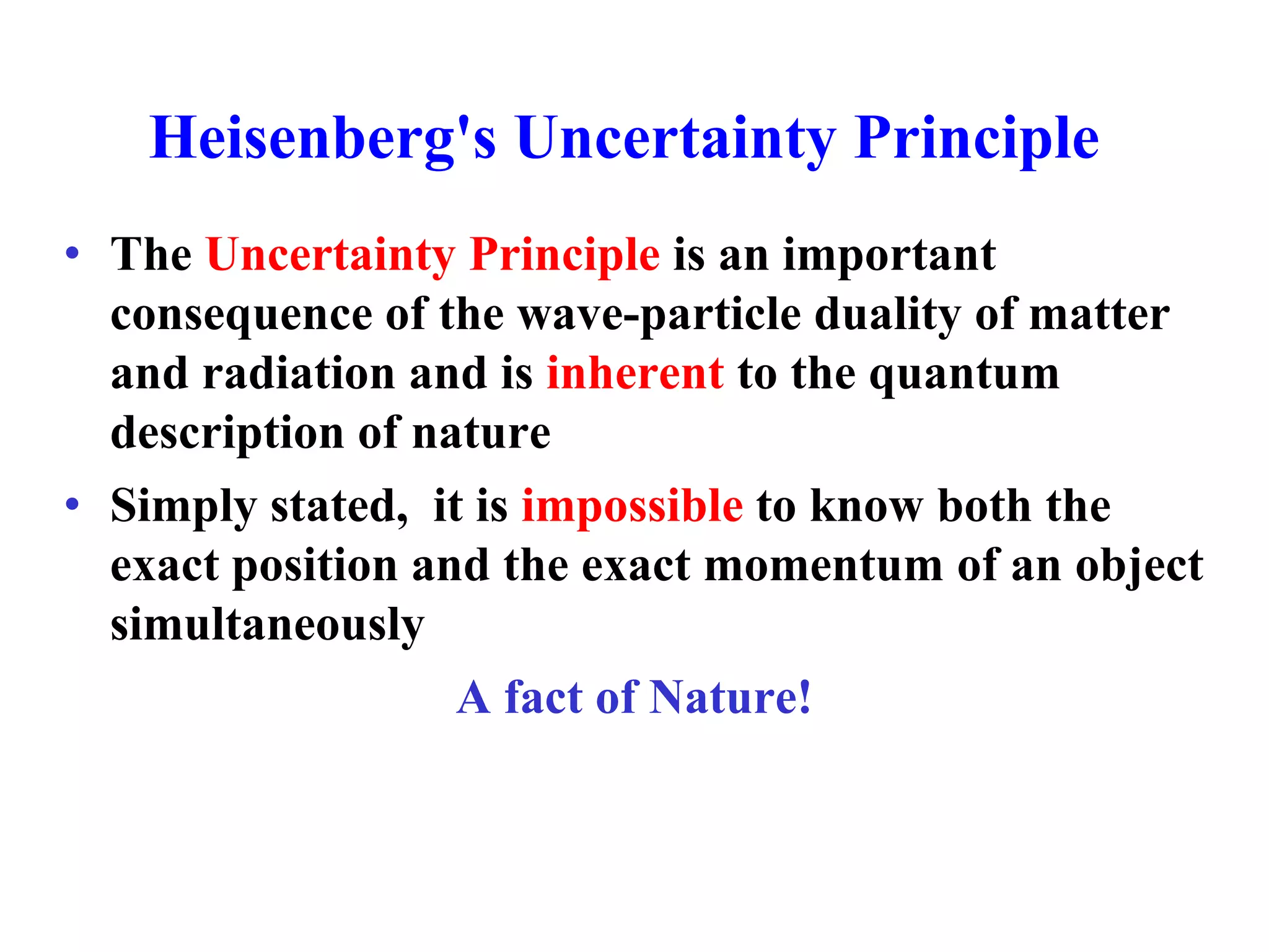 Heisenberg's Uncertainty Principle
• The Uncertainty Principle is an important
consequence of the wave-particle duality of matter
and radiation and is inherent to the quantum
description of nature
• Simply stated, it is impossible to know both the
exact position and the exact momentum of an object
simultaneously
A fact of Nature!
 