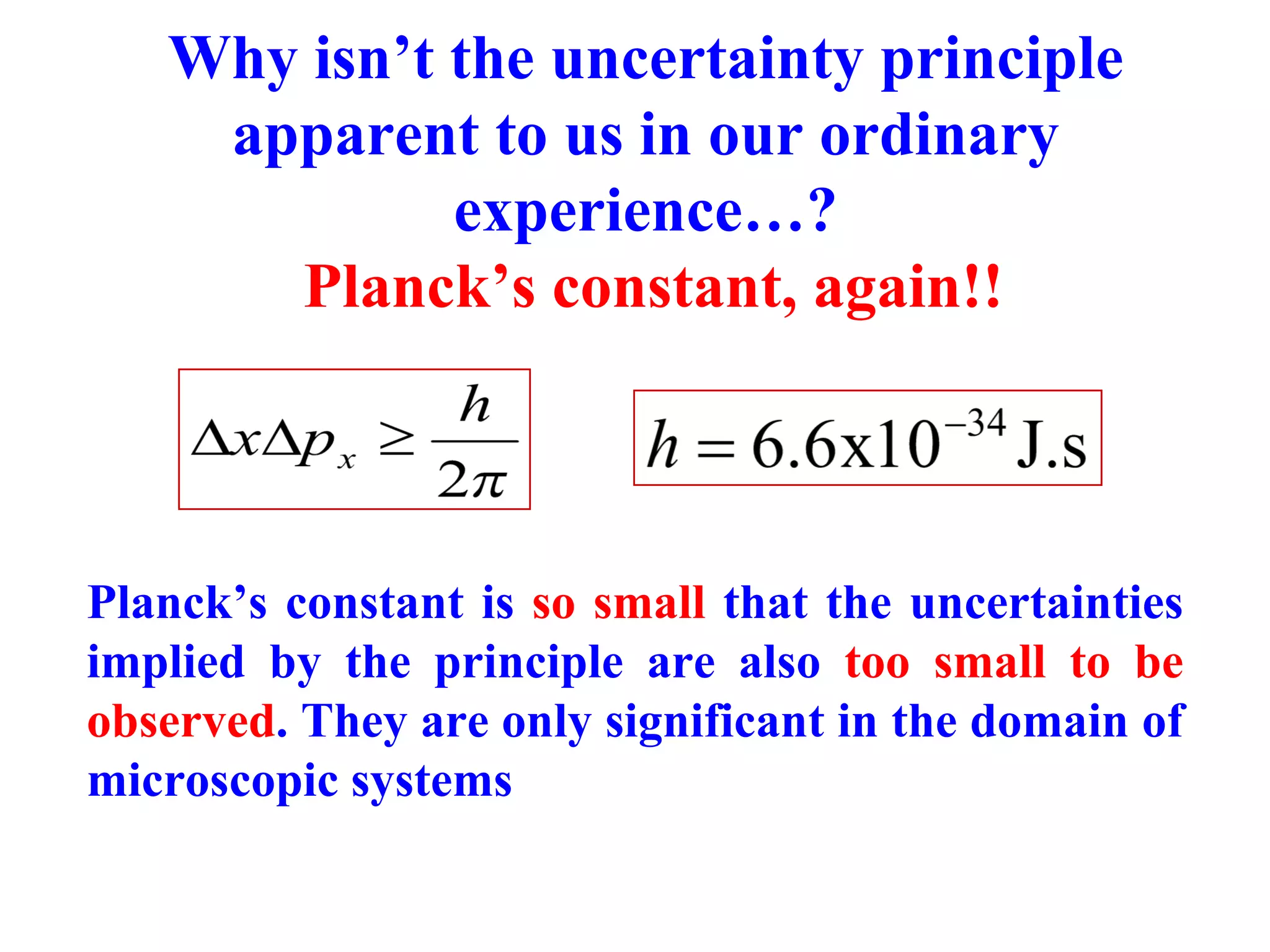Why isn’t the uncertainty principle
apparent to us in our ordinary
experience…?
Planck’s constant, again!!
Planck’s constant is so small that the uncertainties
implied by the principle are also too small to be
observed. They are only significant in the domain of
microscopic systems
 
