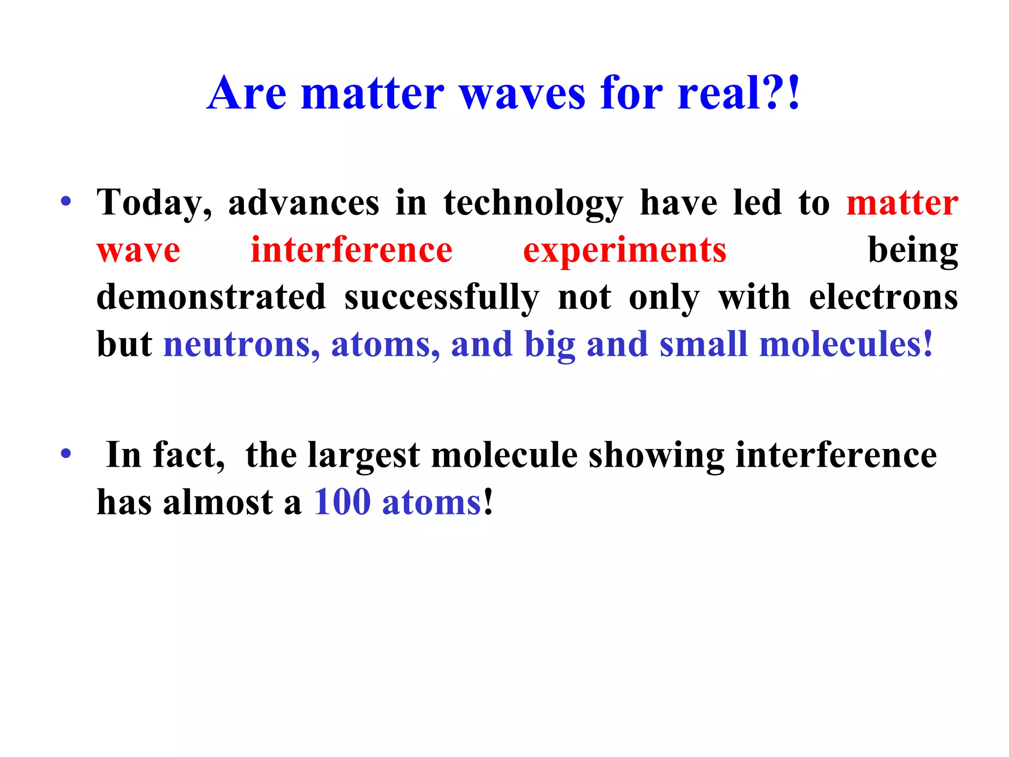 Are matter waves for real?!
• Today, advances in technology have led to matter
wave interference experiments being
demonstrated successfully not only with electrons
but neutrons, atoms, and big and small molecules!
• In fact, the largest molecule showing interference
has almost a 100 atoms!
 