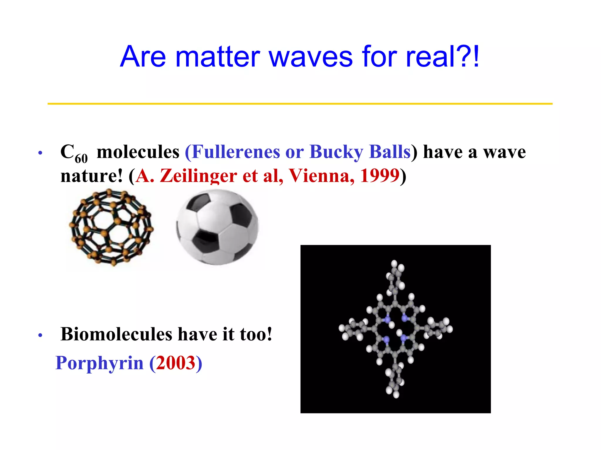 Are matter waves for real?!
__________________________________
• C60 molecules (Fullerenes or Bucky Balls) have a wave
nature! (A. Zeilinger et al, Vienna, 1999)
• Biomolecules have it too!
Porphyrin (2003)
 