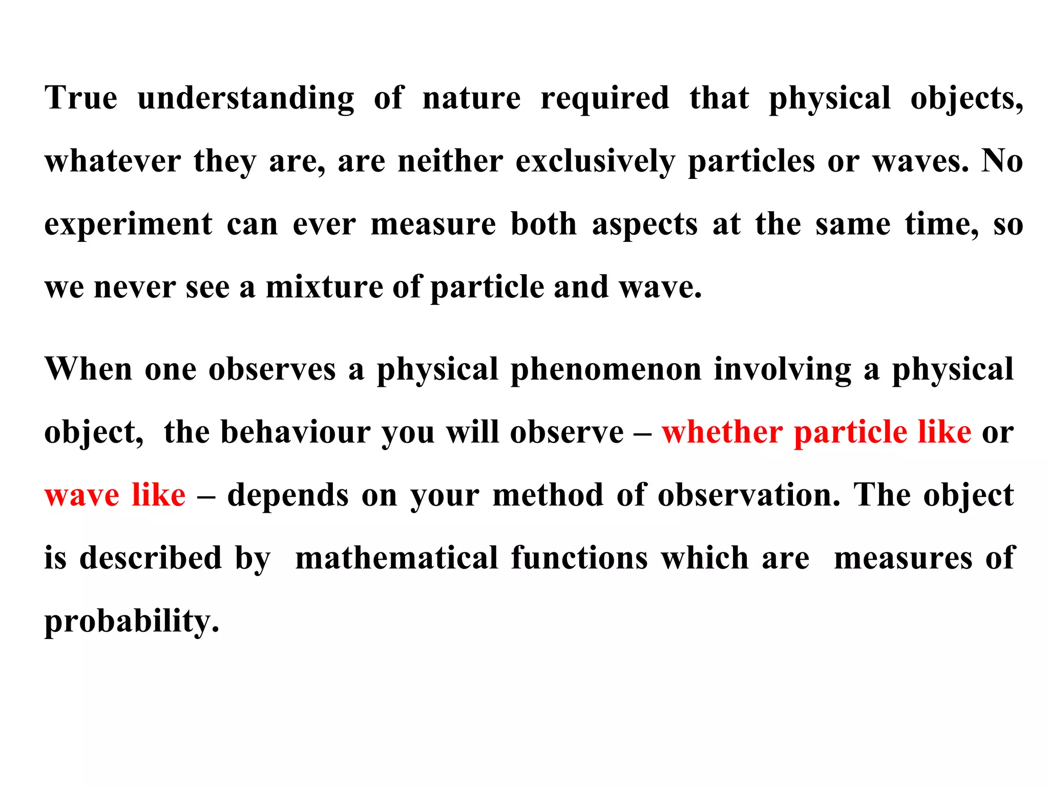 True understanding of nature required that physical objects,
whatever they are, are neither exclusively particles or waves. No
experiment can ever measure both aspects at the same time, so
we never see a mixture of particle and wave.
When one observes a physical phenomenon involving a physical
object, the behaviour you will observe – whether particle like or
wave like – depends on your method of observation. The object
is described by mathematical functions which are measures of
probability.
 