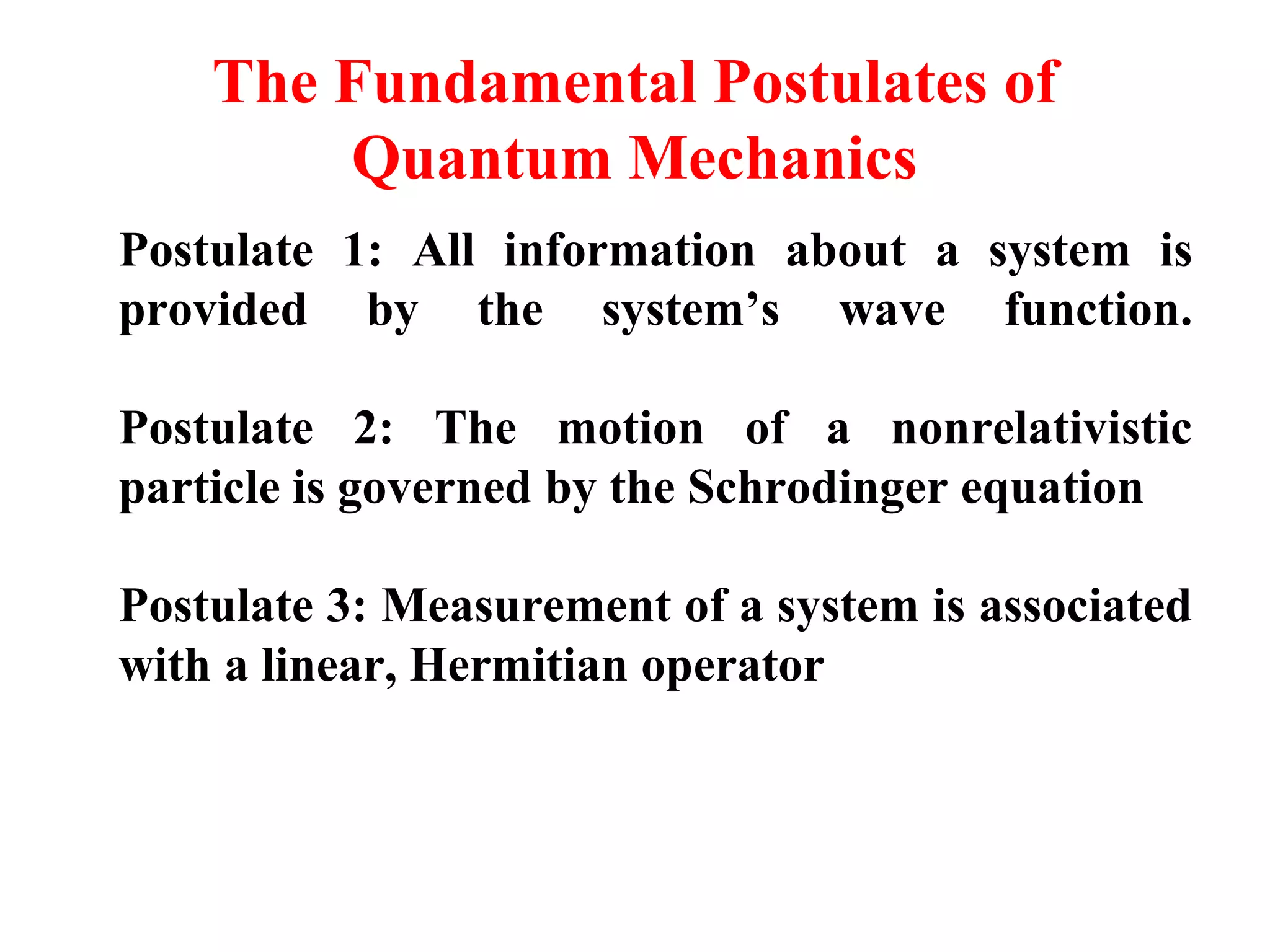 The Fundamental Postulates of
Quantum Mechanics
Postulate 1: All information about a system is
provided by the system’s wave function.
Postulate 2: The motion of a nonrelativistic
particle is governed by the Schrodinger equation
Postulate 3: Measurement of a system is associated
with a linear, Hermitian operator
 