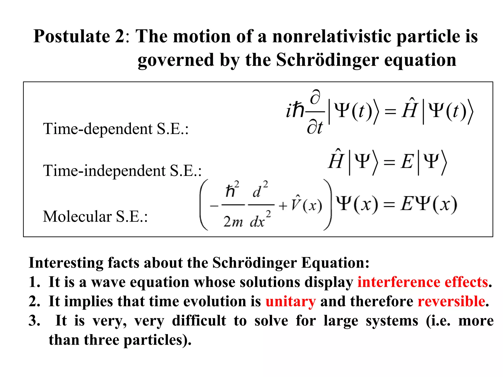 Postulate 2: The motion of a nonrelativistic particle is
governed by the Schrödinger equation
Interesting facts about the Schrödinger Equation:
1. It is a wave equation whose solutions display interference effects.
2. It implies that time evolution is unitary and therefore reversible.
3. It is very, very difficult to solve for large systems (i.e. more
than three particles).
Time-dependent S.E.:
Time-independent S.E.:
Molecular S.E.:
 
