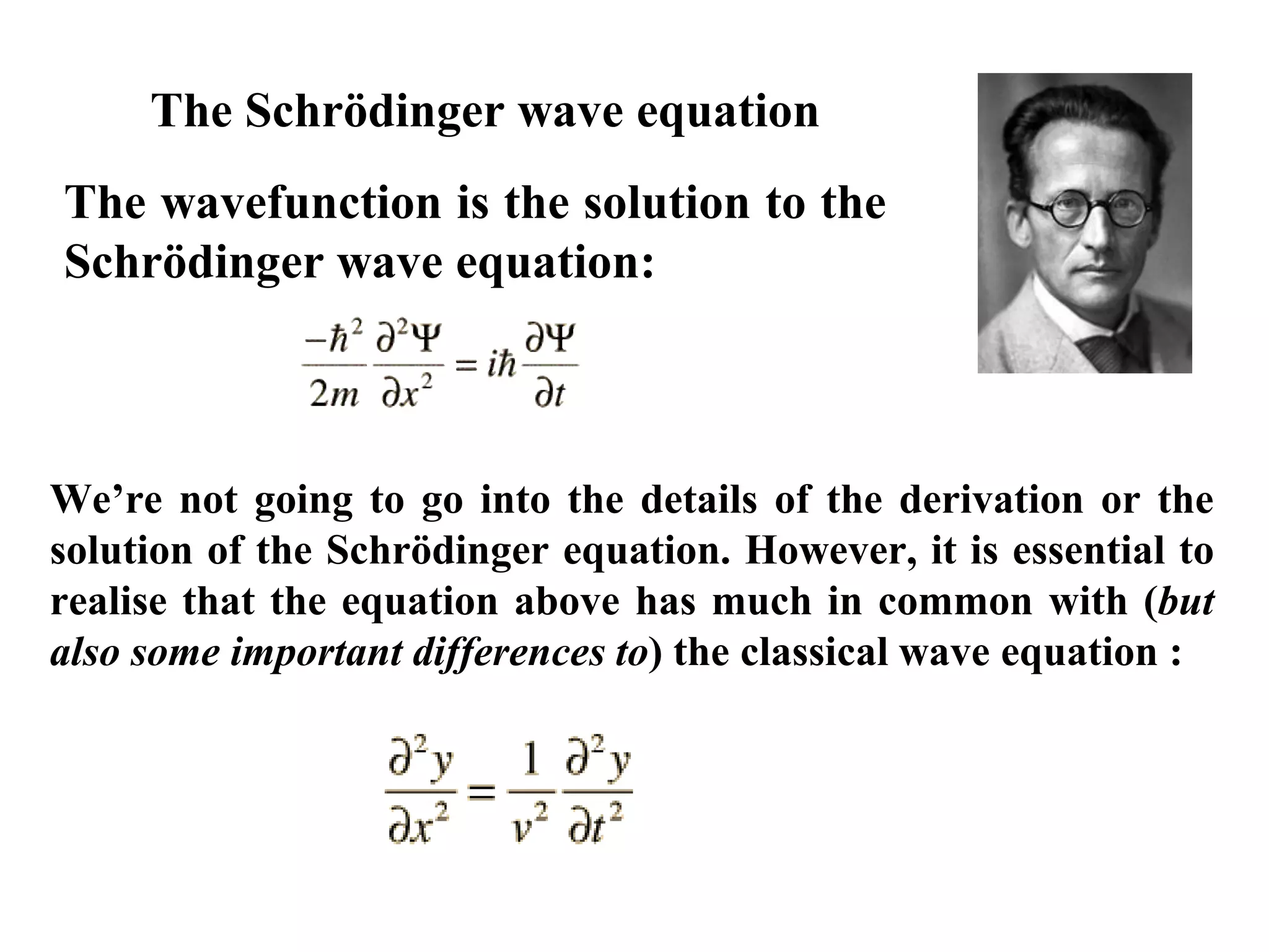 The wavefunction is the solution to the
Schrödinger wave equation:
We’re not going to go into the details of the derivation or the
solution of the Schrödinger equation. However, it is essential to
realise that the equation above has much in common with (but
also some important differences to) the classical wave equation :
(In one dimension)
The Schrödinger wave equation
 