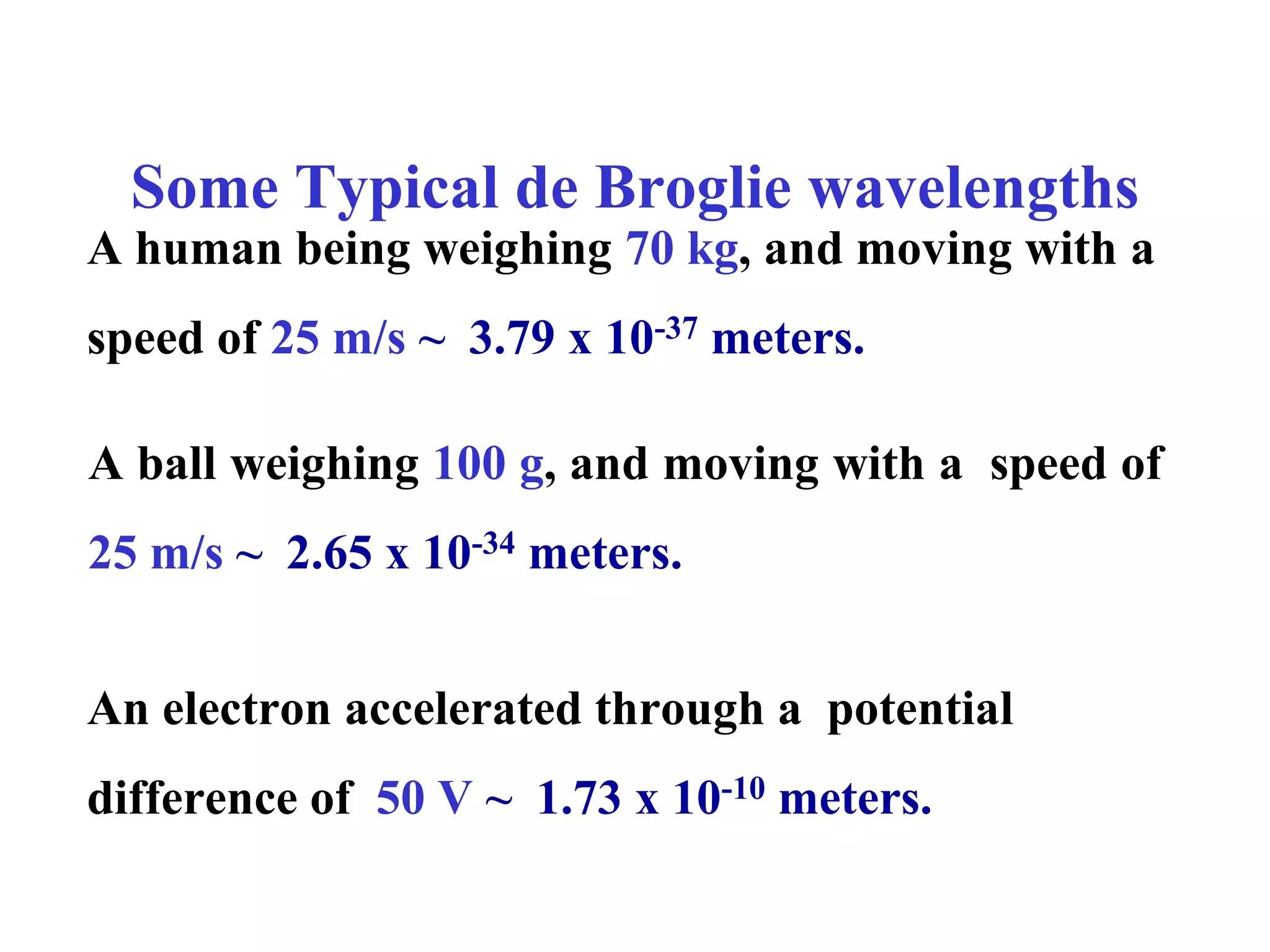 Some Typical de Broglie wavelengths
A human being weighing 70 kg, and moving with a
speed of 25 m/s ~ 3.79 x 10-37 meters.
A ball weighing 100 g, and moving with a speed of
25 m/s ~ 2.65 x 10-34 meters.
An electron accelerated through a potential
difference of 50 V ~ 1.73 x 10-10 meters.
 