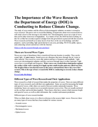 The Importance of the Wave Research
the Department of Energy (DOE) is
Conducting to Reduce Climate Change.
The study of wave motion and the effects of electromagnetic radiation on matter is termed as
wave research. This post is not to exceed the thinking of laypersons about wave research but we
will retain a level so the message is not entirely lost. Electromagnetic waves are a type of wave
that can be either transverse or longitudinal. As a matter of fact,the DOE has been working on
this for a while but recently acquired a budget from the government to proceed with the research.
Wave research can benefit us in many facets of our lives in the use of technology and other
purposes, such as providing high speed internet in any area,providing WI-FI for public spaces,
and connecting sensors and devices with the Internet.
Help us with the research through your purchase!
There are SeveralWave Types
Waves are a type of disturbance that is transferred from one location to another. They can be
sound, light, or water waves. Sound waves are vibrations that move through the air, water or
other material. They travel in a wave-like pattern and have a frequency and amplitude. Light
waves are electromagnetic radiation and they can travel through space or other materials. Light
waves have a wavelength and frequency. Water waves are created when wind pushes against
the surface ofthe water causing it to ripple up into small circular patterns called wavelets.
The height ofthese wavelets increases as they move outward from where they were first
created. This is the type ofwave research the DOE is conducting to severely reduce climate
change.
Every Little Bit Helps!
Different Types of Wave Researchand Their Applications
Wave research is a field of research that studies the properties of waves. There are many different
types of wave research,each with their own applications. Some are used for measuring the height
and speed of waves, while others are used to forecast weather and predict tsunamis. Wave
monitoring buoys are a great way to accurately measure waves at sea. They are usually anchored
on the sea floor and record data regularly. These buoys often have sensors which measure height
and speed of waves,as well as other information like weather and tsunami predictions.
Different types of wave research include:
When we think about waves,it is often in reference to the ocean or light waves. However,there
are many types of waves that have been studied for various reasons.
- Acoustic waves
- Electromagnetic waves
- Mechanical waves
- Optical waves
 