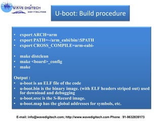 U-boot: Build procedure
• export ARCH=arm
• export PATH=~/arm_eabi/bin/:$PATH
• export CROSS_COMPILE=arm-eabi-
• make distclean
• make <board>_config
• make
Output :
• u-boot is an ELF file of the code
• u-boot.bin is the binary image. (with ELF headers striped out) used
for download and debugging
• u-boot.srec is the S-Record image.
• u-boot.map has the global addresses for symbols, etc.
E-mail: info@wavedigitech.com; http://www.wavedigitech.com Phone : 91-9632839173
 