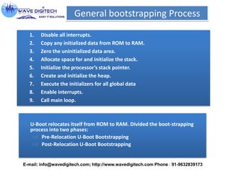 General bootstrapping Process
1. Disable all interrupts.
2. Copy any initialized data from ROM to RAM.
3. Zero the uninitialized data area.
4. Allocate space for and initialize the stack.
5. Initialize the processor’s stack pointer.
6. Create and initialize the heap.
7. Execute the initializers for all global data
8. Enable interrupts.
9. Call main loop.
 U-Boot relocates itself from ROM to RAM. Divided the boot-strapping
process into two phases:
 Pre-Relocation U-Boot Bootstrapping
 Post-Relocation U-Boot Bootstrapping
E-mail: info@wavedigitech.com; http://www.wavedigitech.com Phone : 91-9632839173
 