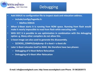Debugging
• Add DEBUG to configuration file to inspect stack and relocation address.
– include/configs/loganlte.h:
• #define DEBUG
• When U-Boot starts it is running from ROM space. Running from flash would
make it nearly impossible to read from flash while executing code.
• With GCC it is possible to use optimization in combination with the debugging
option -g. Many other compilers do not allow this.
• U-boot image can also used to generate the disassembly.
– $(CROSS_COMPILE)objdump -D u-boot > u-boot.dis
• Later U-Boot relocates itself to RAM. We therefore have two phases:
– Debugging of U-Boot Before Relocation
– Debugging of U-Boot After Relocation
E-mail: info@wavedigitech.com; http://www.wavedigitech.com Phone : 91-9632839173
 